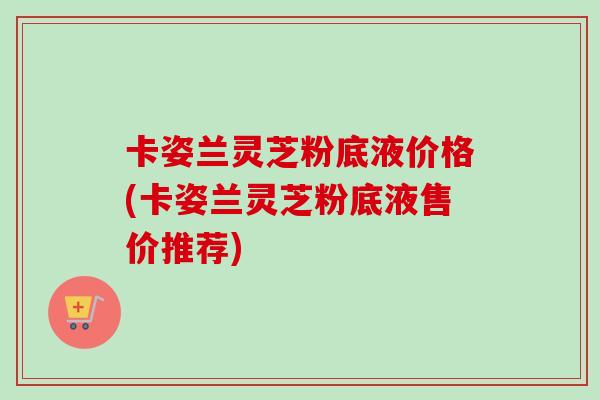 卡姿兰灵芝粉底液价格(卡姿兰灵芝粉底液售价推荐)