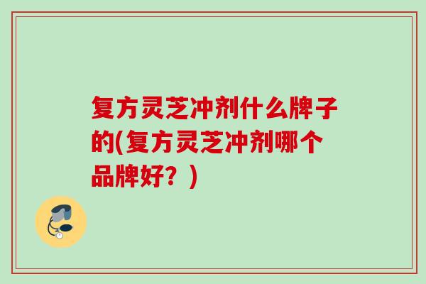 复方灵芝冲剂什么牌子的(复方灵芝冲剂哪个品牌好？)