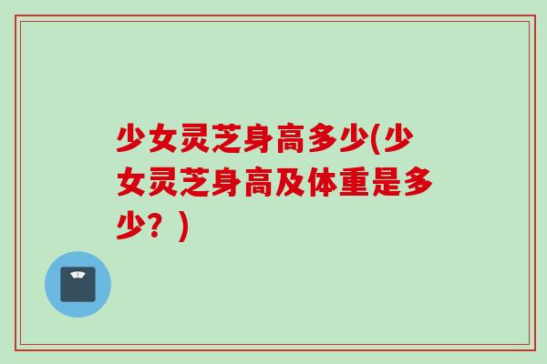 少女灵芝身高多少(少女灵芝身高及体重是多少？)
