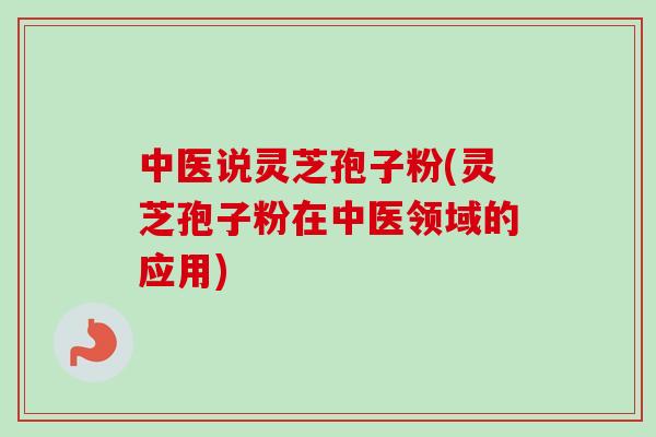 中医说灵芝孢子粉(灵芝孢子粉在中医领域的应用)