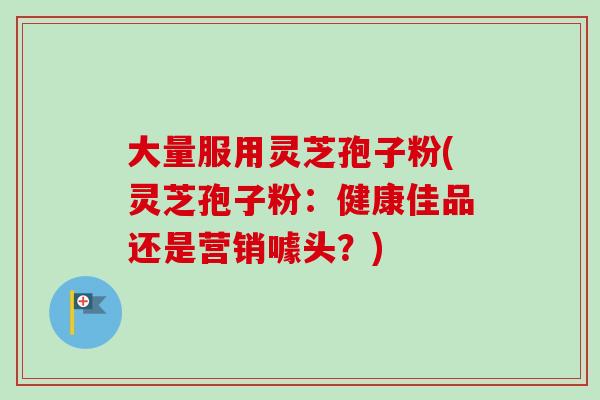 大量服用灵芝孢子粉(灵芝孢子粉：健康佳品还是营销噱头？)