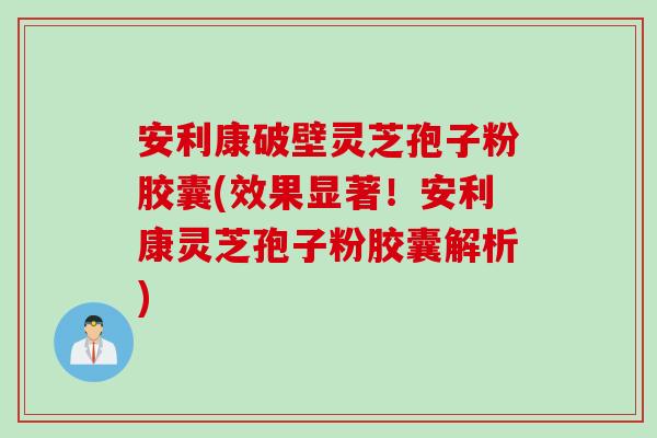 安利康破壁灵芝孢子粉胶囊(效果显著！安利康灵芝孢子粉胶囊解析)