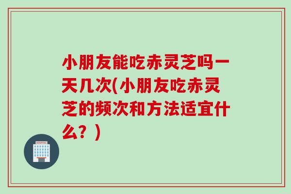 小朋友能吃赤灵芝吗一天几次(小朋友吃赤灵芝的频次和方法适宜什么?) 小朋友能吃赤灵芝吗一天几次(小朋友吃赤灵芝的频次和方法适宜什么?)