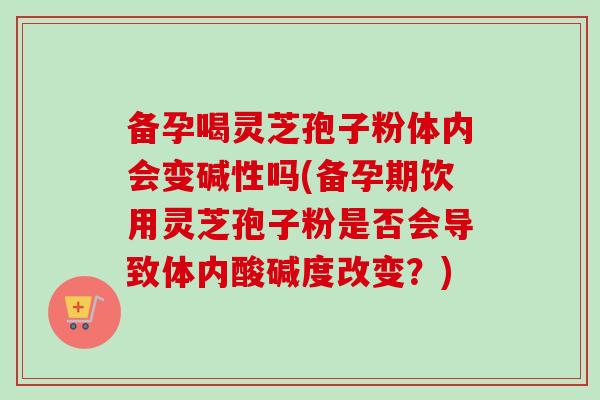 备孕喝灵芝孢子粉体内会变碱性吗(备孕期饮用灵芝孢子粉是否会导致体内酸碱度改变？)