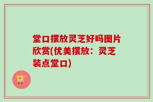 堂口摆放灵芝好吗图片欣赏(优美摆放：灵芝装点堂口)