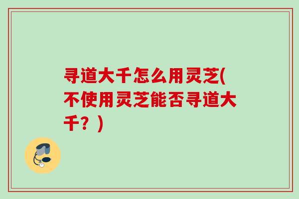 寻道大千怎么用灵芝(不使用灵芝能否寻道大千？)