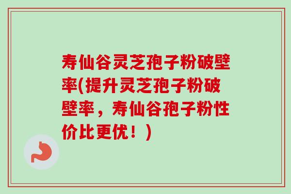 寿仙谷灵芝孢子粉破壁率(提升灵芝孢子粉破壁率，寿仙谷孢子粉性价比更优！)