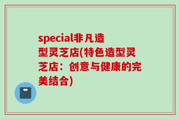 special非凡造型灵芝店(特色造型灵芝店：创意与健康的完美结合)
