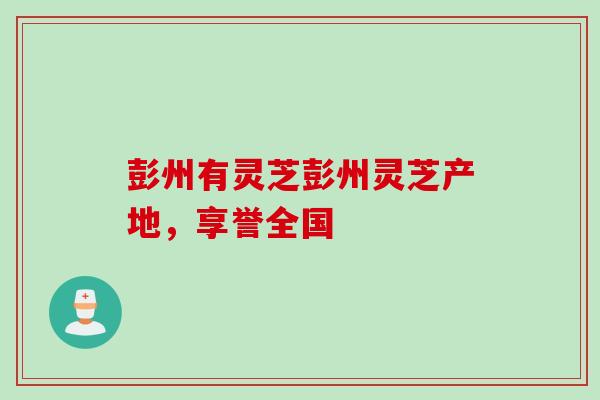 彭州有灵芝彭州灵芝产地，享誉全国