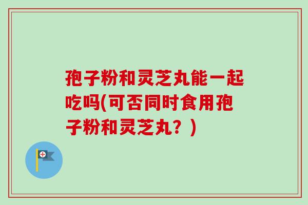 孢子粉和灵芝丸能一起吃吗(可否同时食用孢子粉和灵芝丸？)