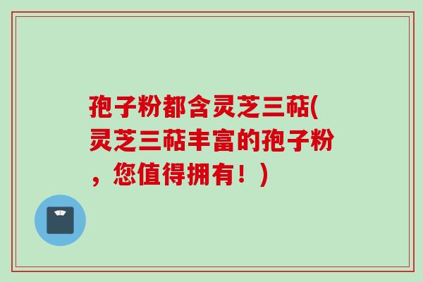 孢子粉都含灵芝三萜(灵芝三萜丰富的孢子粉，您值得拥有！)