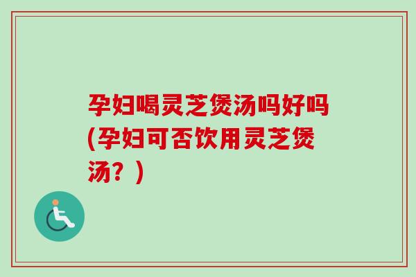 孕妇喝灵芝煲汤吗好吗(孕妇可否饮用灵芝煲汤？)