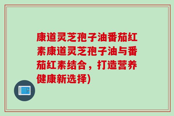 康道灵芝孢子油番茄红素康道灵芝孢子油与番茄红素结合，打造营养健康新选择)