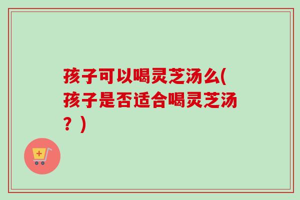 孩子可以喝灵芝汤么(孩子是否适合喝灵芝汤？)