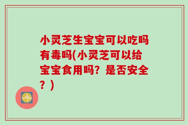 小灵芝生宝宝可以吃吗有毒吗(小灵芝可以给宝宝食用吗？是否安全？)