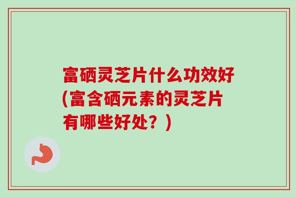富硒灵芝片什么功效好(富含硒元素的灵芝片有哪些好处？)