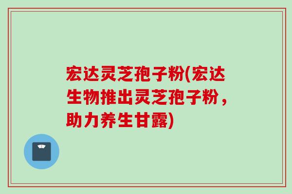 宏达灵芝孢子粉(宏达生物推出灵芝孢子粉，助力养生甘露)