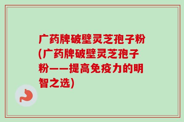 广药牌破壁灵芝孢子粉(广药牌破壁灵芝孢子粉——提高免疫力的明智之选)