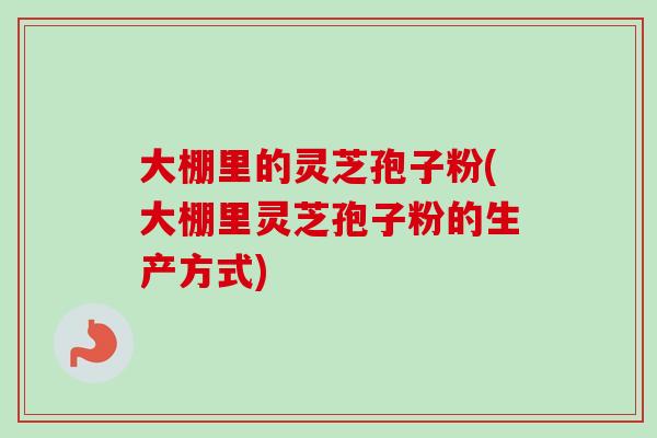 大棚里的灵芝孢子粉(大棚里灵芝孢子粉的生产方式) 大棚里的灵芝孢子粉(大棚里灵芝孢子粉的生产方式)