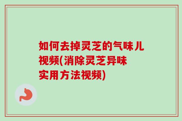 如何去掉灵芝的气味儿视频(消除灵芝异味 实用方法视频)