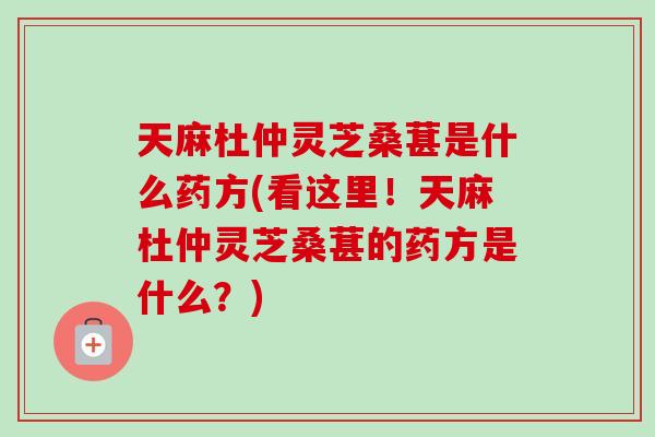天麻杜仲灵芝桑葚是什么药方(看这里！天麻杜仲灵芝桑葚的药方是什么？)