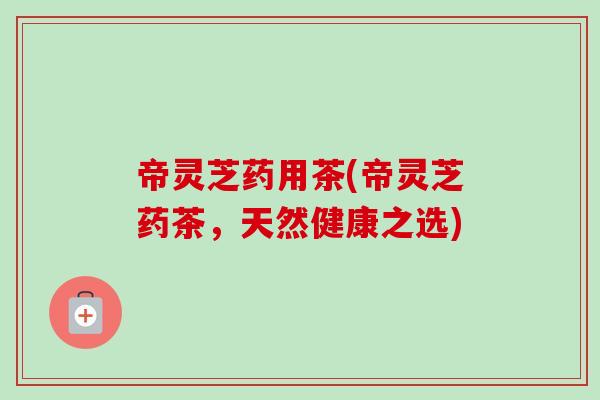 帝灵芝药用茶(帝灵芝药茶,天然健康之选) 帝灵芝药用茶(帝灵芝药茶,天然健康之选)