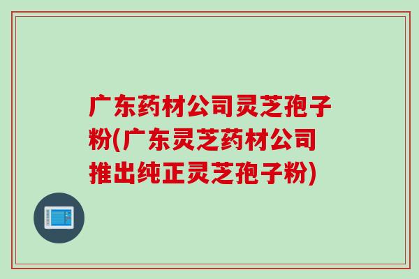 广东药材公司灵芝孢子粉(广东灵芝药材公司推出纯正灵芝孢子粉)