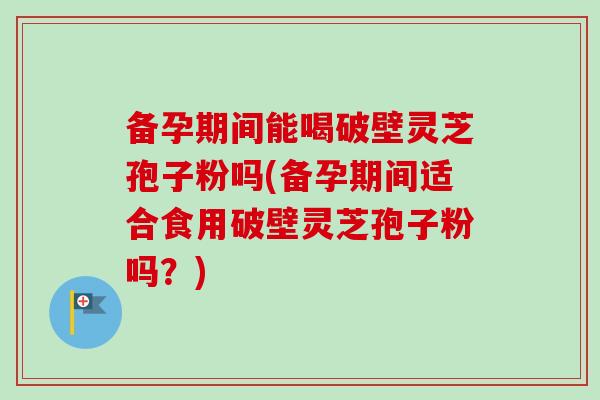 备孕期间能喝破壁灵芝孢子粉吗(备孕期间适合食用破壁灵芝孢子粉吗？)