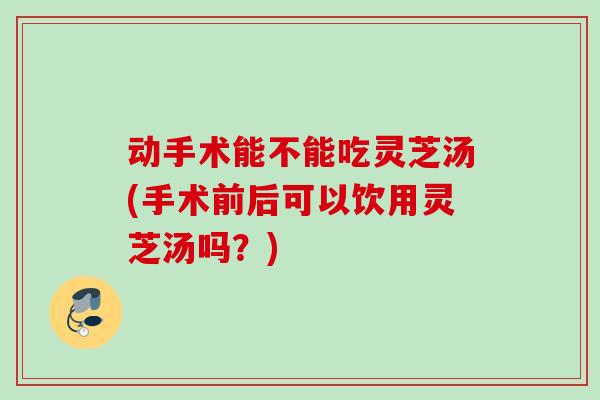 动手术能不能吃灵芝汤(手术前后可以饮用灵芝汤吗?) 动手术能不能吃灵芝汤(手术前后可以饮用灵芝汤吗?)