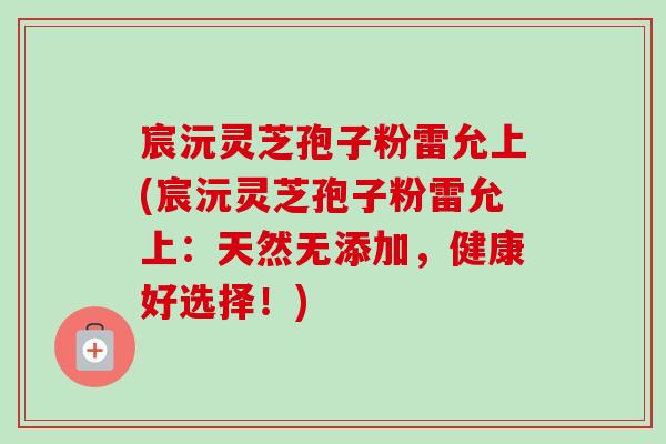宸沅灵芝孢子粉雷允上(宸沅灵芝孢子粉雷允上:天然无添加,健康好选择!) 宸沅灵芝孢子粉雷允上(宸沅灵芝孢子粉雷允上:天然无添加,健康好选择!)