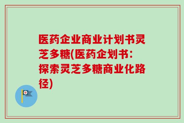 医药企业商业计划书灵芝多糖(医药企划书：探索灵芝多糖商业化路径)