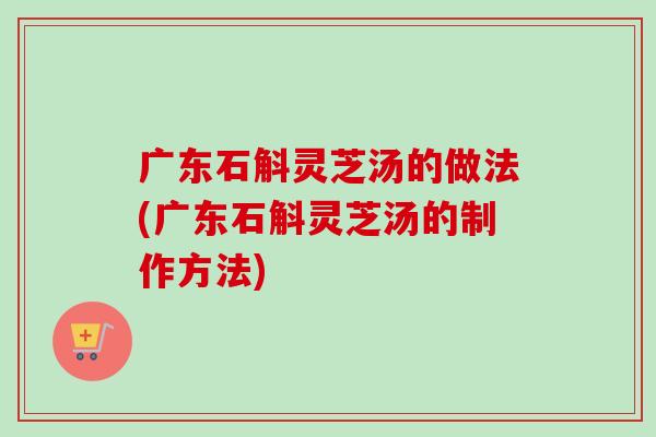 广东石斛灵芝汤的做法(广东石斛灵芝汤的制作方法)