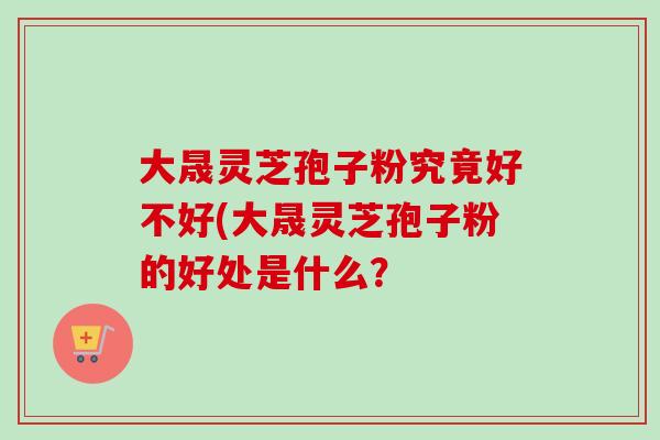 大晟灵芝孢子粉究竟好不好(大晟灵芝孢子粉的好处是什么？