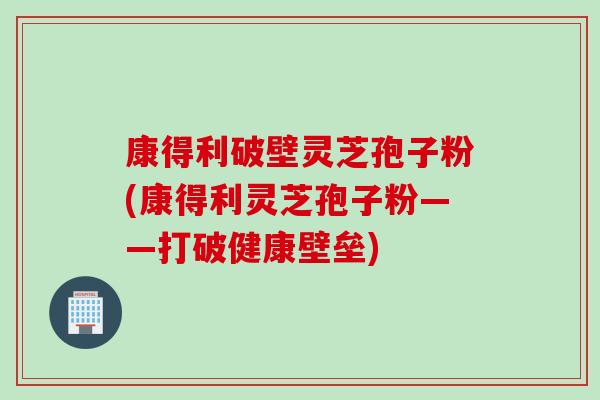 康得利破壁灵芝孢子粉(康得利灵芝孢子粉——打破健康壁垒)