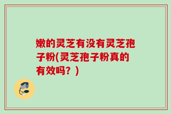 嫩的灵芝有没有灵芝孢子粉(灵芝孢子粉真的有效吗？)