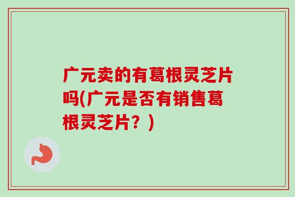 广元卖的有葛根灵芝片吗(广元是否有销售葛根灵芝片？)