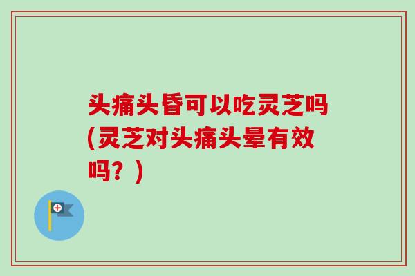 头痛头昏可以吃灵芝吗(灵芝对头痛头晕有效吗？)
