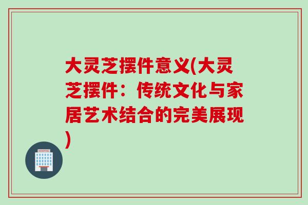 大灵芝摆件意义(大灵芝摆件：传统文化与家居艺术结合的完美展现)