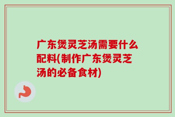 广东煲灵芝汤需要什么配料(制作广东煲灵芝汤的必备食材) 广东煲灵芝汤需要什么配料(制作广东煲灵芝汤的必备食材)