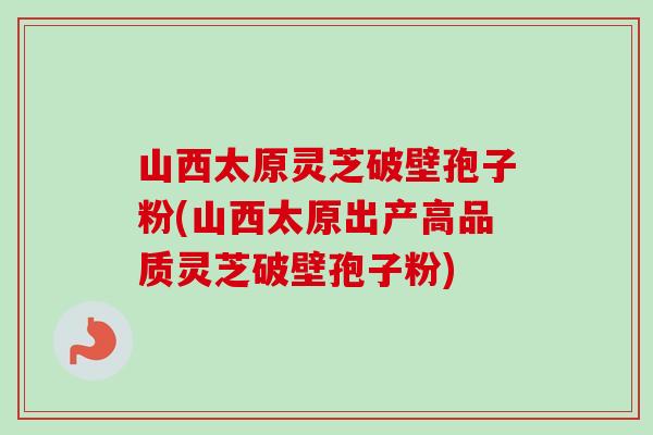 山西太原灵芝破壁孢子粉(山西太原出产高品质灵芝破壁孢子粉)