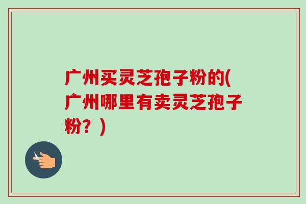 广州买灵芝孢子粉的(广州哪里有卖灵芝孢子粉?) 广州买灵芝孢子粉的(广州哪里有卖灵芝孢子粉?)