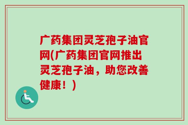 广药集团灵芝孢子油官网(广药集团官网推出灵芝孢子油，助您改善健康！)