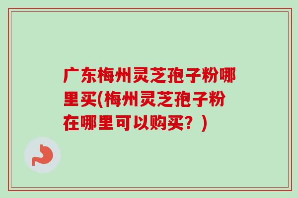 广东梅州灵芝孢子粉哪里买(梅州灵芝孢子粉在哪里可以购买？)