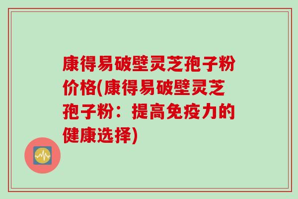 康得易破壁灵芝孢子粉价格(康得易破壁灵芝孢子粉：提高免疫力的健康选择)