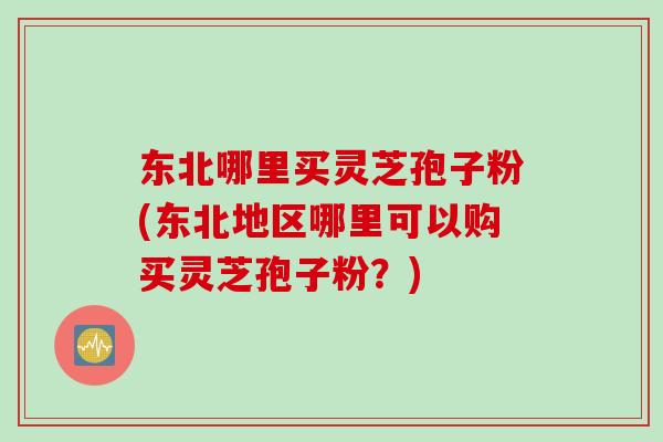 东北哪里买灵芝孢子粉(东北地区哪里可以购买灵芝孢子粉？)