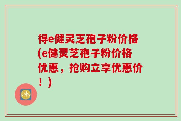 得e健灵芝孢子粉价格(e健灵芝孢子粉价格优惠，抢购立享优惠价！)