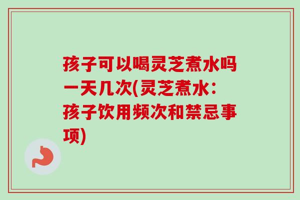 孩子可以喝灵芝煮水吗一天几次(灵芝煮水：孩子饮用频次和禁忌事项)