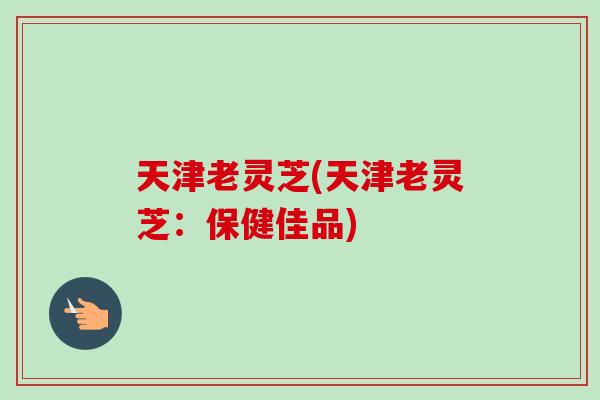 天津老灵芝(天津老灵芝：保健佳品)