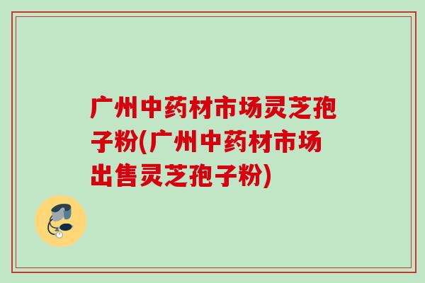 广州材市场灵芝孢子粉(广州材市场出售灵芝孢子粉)