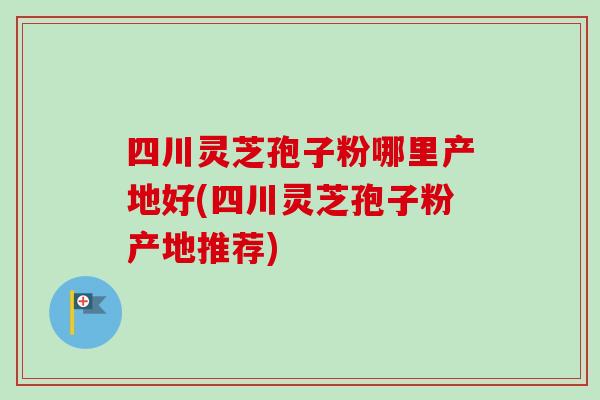四川灵芝孢子粉哪里产地好(四川灵芝孢子粉产地推荐)